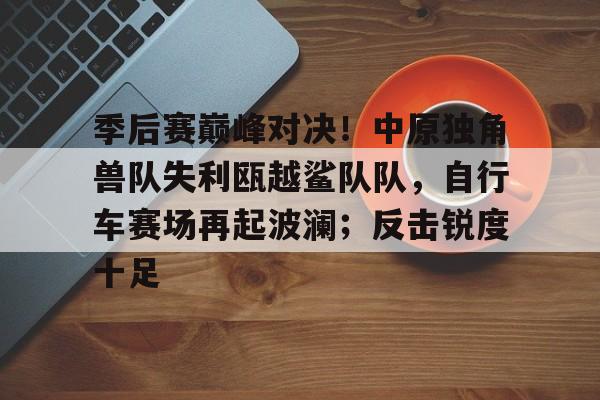 九游账号登录官网季后赛巅峰对决！中原独角兽队失利瓯越鲨队队，自行车赛场再起波澜；反击锐度十足的简单介绍